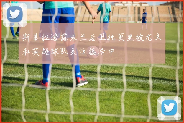 斯基拉透露米兰后卫托莫里被尤文和英超球队关注接洽中