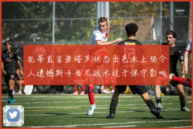 孔蒂直言劳塔罗状态出色未上场令人遗憾斯卡洛尼战术过于保守影响计划