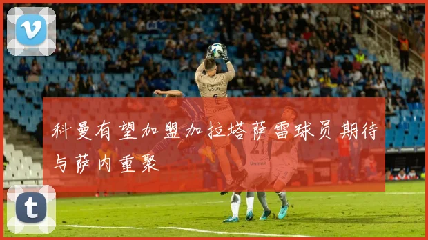 科曼有望加盟加拉塔萨雷球员期待与萨内重聚