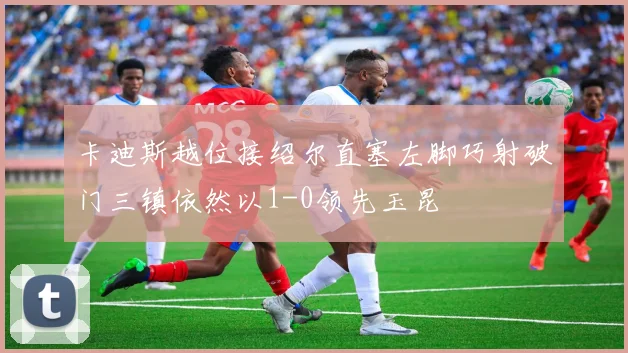 卡迪斯越位接绍尔直塞左脚巧射破门三镇依然以1-0领先玉昆