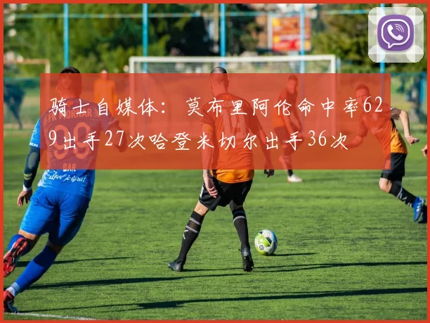骑士自媒体：莫布里阿伦命中率629出手27次哈登米切尔出手36次