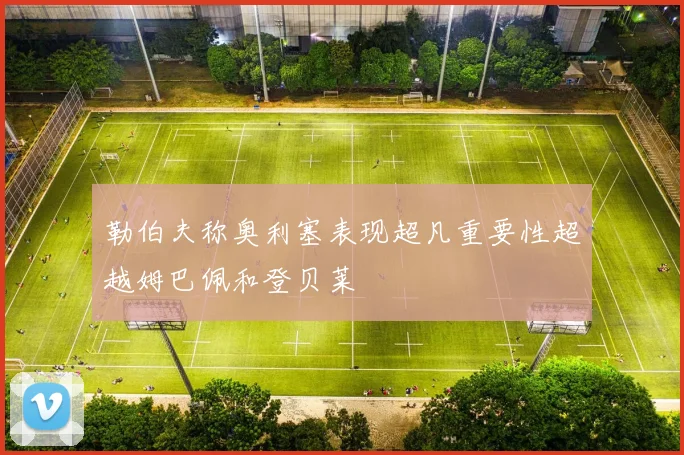 勒伯夫称奥利塞表现超凡重要性超越姆巴佩和登贝莱
