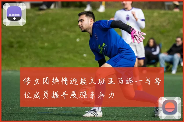 修女团热情迎接文班亚马逐一与每位成员握手展现亲和力