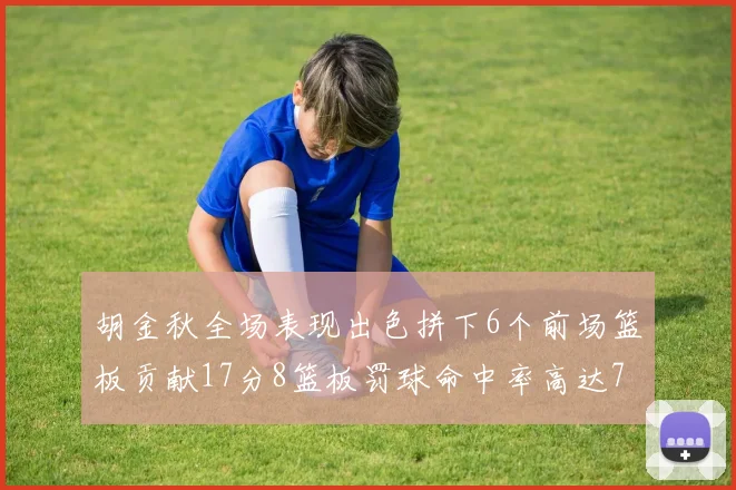 胡金秋全场表现出色拼下6个前场篮板贡献17分8篮板罚球命中率高达75
