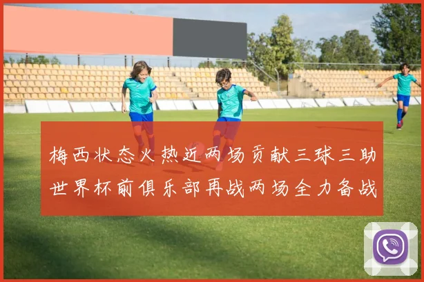 梅西状态火热近两场贡献三球三助世界杯前俱乐部再战两场全力备战大赛