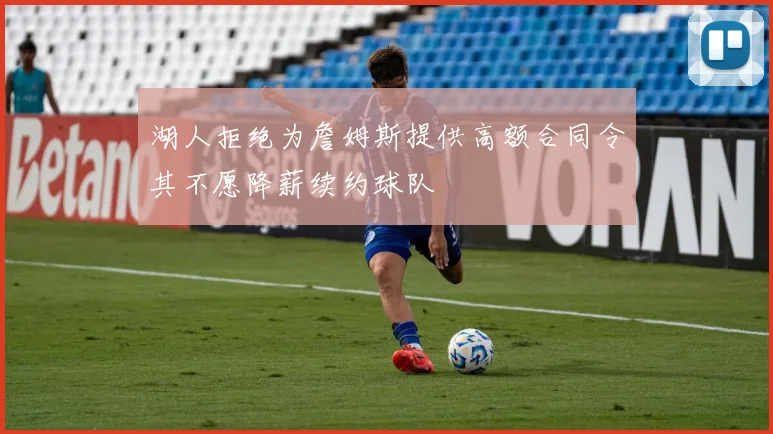 湖人拒绝为詹姆斯提供高额合同令其不愿降薪续约球队