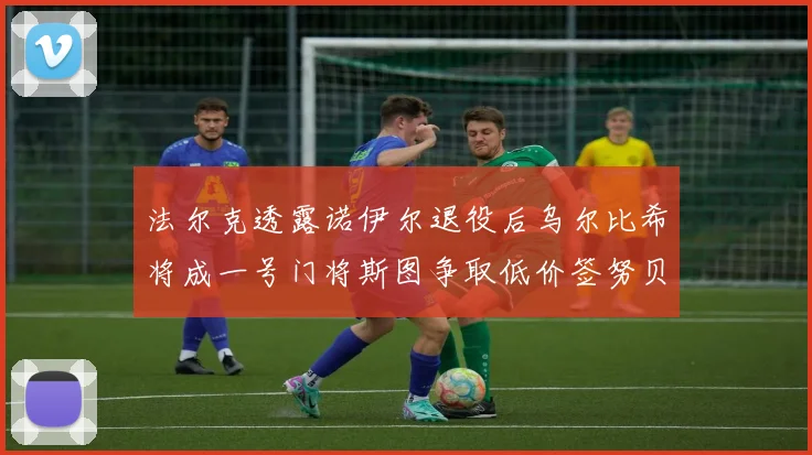 法尔克透露诺伊尔退役后乌尔比希将成一号门将斯图争取低价签努贝尔