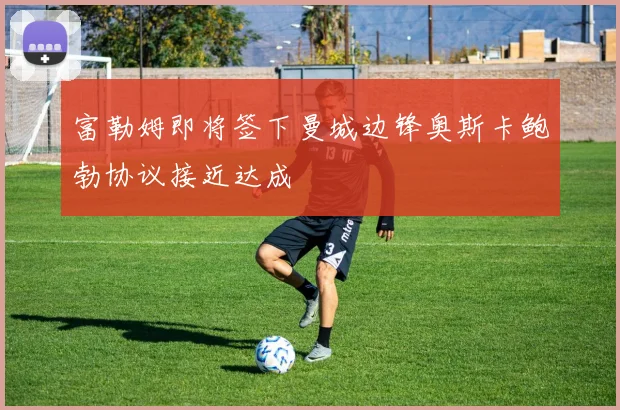 富勒姆即将签下曼城边锋奥斯卡鲍勃协议接近达成