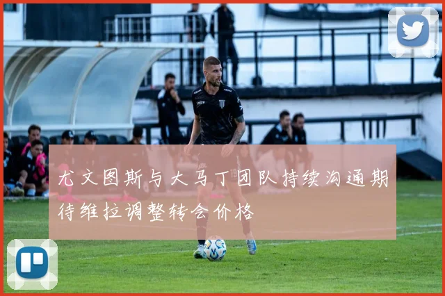 尤文图斯与大马丁团队持续沟通期待维拉调整转会价格