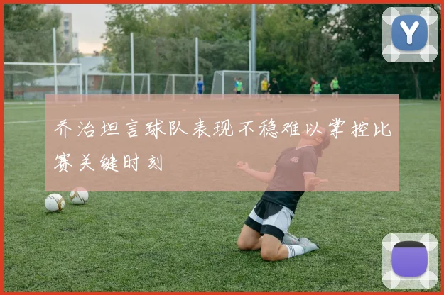 乔治坦言球队表现不稳难以掌控比赛关键时刻