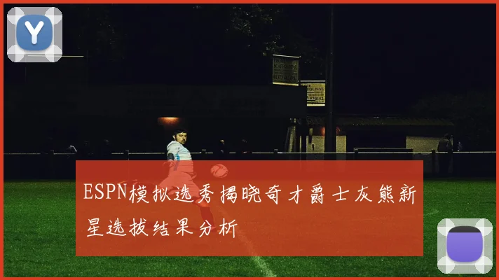 ESPN模拟选秀揭晓奇才爵士灰熊新星选拔结果分析
