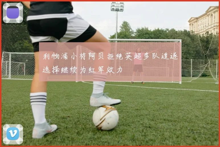 利物浦小将阿贝拒绝英超多队追逐选择继续为红军效力