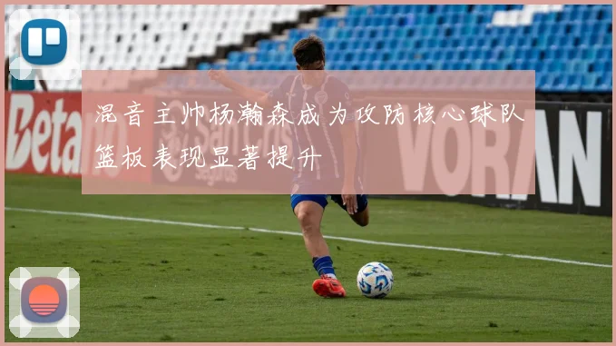 混音主帅杨瀚森成为攻防核心球队篮板表现显著提升