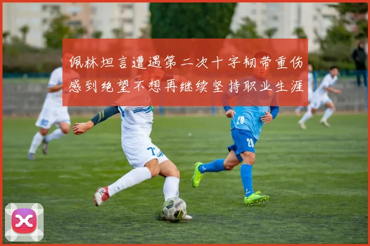佩林坦言遭遇第二次十字韧带重伤感到绝望不想再继续坚持职业生涯