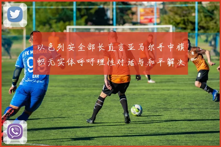 以色列安全部长直言亚马尔手中旗帜无实体呼吁理性对话与和平解决方案